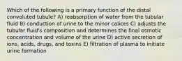 Which of the following is a primary function of the distal convoluted tubule? A) reabsorption of water from the tubular fluid B) conduction of urine to the minor calices C) adjusts the tubular fluid's composition and determines the final osmotic concentration and volume of the urine D) active secretion of ions, acids, drugs, and toxins E) filtration of plasma to initiate urine formation