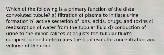 Which of the following is a primary function of the distal convoluted tubule? a) filtration of plasma to initiate urine formation b) active secretion of ions, acids, drugs, and toxins c) reabsorption of water from the tubular fluid d) conduction of urine to the minor calices e) adjusts the tubular fluid's composition and determines the final osmotic concentration and volume of the urine