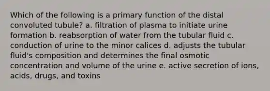 Which of the following is a primary function of the distal convoluted tubule? a. filtration of plasma to initiate urine formation b. reabsorption of water from the tubular fluid c. conduction of urine to the minor calices d. adjusts the tubular fluid's composition and determines the final osmotic concentration and volume of the urine e. active secretion of ions, acids, drugs, and toxins