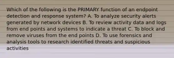 Which of the following is the PRIMARY function of an endpoint detection and response system? A. To analyze security alerts generated by network devices B. To review activity data and logs from end points and systems to indicate a threat C. To block and remove viruses from the end points D. To use forensics and analysis tools to research identified threats and suspicious activities