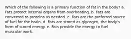 Which of the following is a primary function of fat in the body? a. Fats protect internal organs from overheating. b. Fats are converted to proteins as needed. c. Fats are the preferred source of fuel for the brain. d. Fats are stored as glycogen, the body's form of stored energy. e. Fats provide the energy to fuel muscular work.