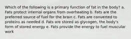 Which of the following is a primary function of fat in the body? a. Fats protect internal organs from overheating b. Fats are the preferred source of fuel for the brain c. Fats are converted to proteins as needed d. Fats are stored as glycogen, the body's form of stored energy e. Fats provide the energy to fuel muscular work