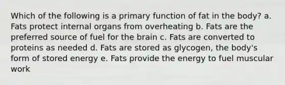 Which of the following is a primary function of fat in the body? a. Fats protect internal organs from overheating b. Fats are the preferred source of fuel for the brain c. Fats are converted to proteins as needed d. Fats are stored as glycogen, the body's form of stored energy e. Fats provide the energy to fuel muscular work