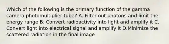 Which of the following is the primary function of the gamma camera photomultiplier tube? A. Filter out photons and limit the energy range B. Convert radioactivity into light and amplify it C. Convert light into electrical signal and amplify it D.Minimize the scattered radiation in the final image