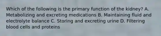 Which of the following is the primary function of the kidney? A. Metabolizing and excreting medications B. Maintaining fluid and electrolyte balance C. Storing and excreting urine D. Filtering blood cells and proteins