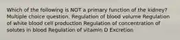 Which of the following is NOT a primary function of the kidney? Multiple choice question. Regulation of blood volume Regulation of white blood cell production Regulation of concentration of solutes in blood Regulation of vitamin D Excretion