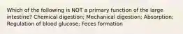 Which of the following is NOT a primary function of the large intestine? Chemical digestion; Mechanical digestion; Absorption; Regulation of blood glucose; Feces formation