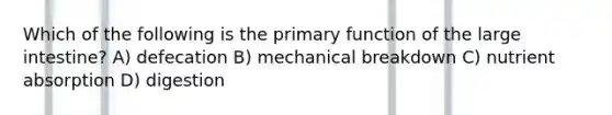 Which of the following is the primary function of the large intestine? A) defecation B) mechanical breakdown C) nutrient absorption D) digestion