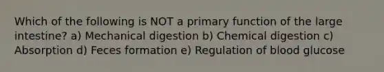 Which of the following is NOT a primary function of the large intestine? a) Mechanical digestion b) Chemical digestion c) Absorption d) Feces formation e) Regulation of blood glucose