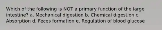 Which of the following is NOT a primary function of the large intestine? a. Mechanical digestion b. Chemical digestion c. Absorption d. Feces formation e. Regulation of blood glucose