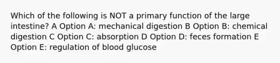 Which of the following is NOT a primary function of the large intestine? A Option A: mechanical digestion B Option B: chemical digestion C Option C: absorption D Option D: feces formation E Option E: regulation of blood glucose