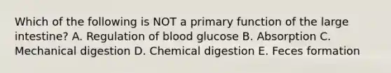 Which of the following is NOT a primary function of the large intestine? A. Regulation of blood glucose B. Absorption C. Mechanical digestion D. Chemical digestion E. Feces formation