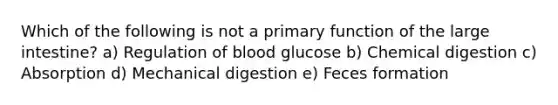 Which of the following is not a primary function of the <a href='https://www.questionai.com/knowledge/kGQjby07OK-large-intestine' class='anchor-knowledge'>large intestine</a>? a) Regulation of blood glucose b) Chemical digestion c) Absorption d) Mechanical digestion e) Feces formation