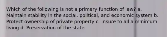 Which of the following is not a primary function of law? a. Maintain stability in the social, political, and economic system b. Protect ownership of private property c. Insure to all a minimum living d. Preservation of the state