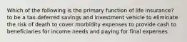 Which of the following is the primary function of life insurance? to be a tax-deferred savings and investment vehicle to eliminate the risk of death to cover morbidity expenses to provide cash to beneficiaries for income needs and paying for final expenses