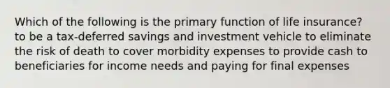 Which of the following is the primary function of life insurance? to be a tax-deferred savings and investment vehicle to eliminate the risk of death to cover morbidity expenses to provide cash to beneficiaries for income needs and paying for final expenses