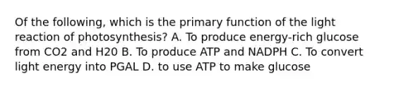 Of the following, which is the primary function of the light reaction of photosynthesis? A. To produce energy-rich glucose from CO2 and H20 B. To produce ATP and NADPH C. To convert light energy into PGAL D. to use ATP to make glucose