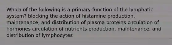 Which of the following is a primary function of the lymphatic system? blocking the action of histamine production, maintenance, and distribution of plasma proteins circulation of hormones circulation of nutrients production, maintenance, and distribution of lymphocytes