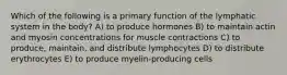 Which of the following is a primary function of the lymphatic system in the body? A) to produce hormones B) to maintain actin and myosin concentrations for muscle contractions C) to produce, maintain, and distribute lymphocytes D) to distribute erythrocytes E) to produce myelin-producing cells