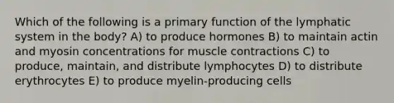 Which of the following is a primary function of the lymphatic system in the body? A) to produce hormones B) to maintain actin and myosin concentrations for muscle contractions C) to produce, maintain, and distribute lymphocytes D) to distribute erythrocytes E) to produce myelin-producing cells