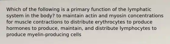 Which of the following is a primary function of the lymphatic system in the body? to maintain actin and myosin concentrations for muscle contractions to distribute erythrocytes to produce hormones to produce, maintain, and distribute lymphocytes to produce myelin-producing cells