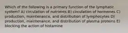 Which of the following is a primary function of the lymphatic system? A) circulation of nutrients B) circulation of hormones C) production, maintenance, and distribution of lymphocytes D) production, maintenance, and distribution of plasma proteins E) blocking the action of histamine