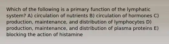 Which of the following is a primary function of the lymphatic system? A) circulation of nutrients B) circulation of hormones C) production, maintenance, and distribution of lymphocytes D) production, maintenance, and distribution of plasma proteins E) blocking the action of histamine