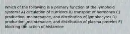 Which of the following is a primary function of the lymphoid system? A) circulation of nutrients B) transport of hormones C) production, maintenance, and distribution of lymphocytes D) production, maintenance, and distribution of plasma proteins E) blocking the action of histamine