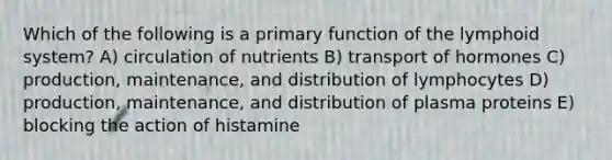 Which of the following is a primary function of the lymphoid system? A) circulation of nutrients B) transport of hormones C) production, maintenance, and distribution of lymphocytes D) production, maintenance, and distribution of plasma proteins E) blocking the action of histamine