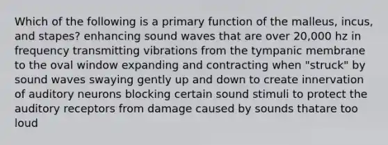 Which of the following is a primary function of the malleus, incus, and stapes? enhancing sound waves that are over 20,000 hz in frequency transmitting vibrations from the tympanic membrane to the oval window expanding and contracting when "struck" by sound waves swaying gently up and down to create innervation of auditory neurons blocking certain sound stimuli to protect the auditory receptors from damage caused by sounds thatare too loud