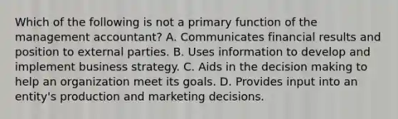 Which of the following is not a primary function of the management​ accountant? A. Communicates financial results and position to external parties. B. Uses information to develop and implement business strategy. C. Aids in the decision making to help an organization meet its goals. D. Provides input into an​ entity's production and marketing decisions.