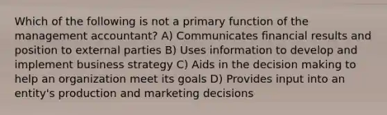 Which of the following is not a primary function of the management accountant? A) Communicates financial results and position to external parties B) Uses information to develop and implement business strategy C) Aids in the decision making to help an organization meet its goals D) Provides input into an entity's production and marketing decisions