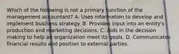 Which of the following is not a primary function of the management​ accountant? A. Uses information to develop and implement business strategy. B. Provides input into an​ entity's production and marketing decisions. C. Aids in the decision making to help an organization meet its goals. D. Communicates financial results and position to external parties.