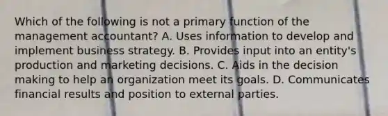 Which of the following is not a primary function of the management​ accountant? A. Uses information to develop and implement business strategy. B. Provides input into an​ entity's production and marketing decisions. C. Aids in the decision making to help an organization meet its goals. D. Communicates financial results and position to external parties.