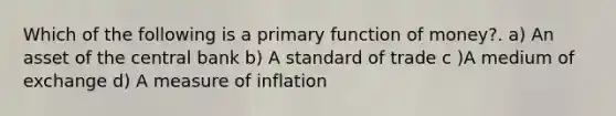 Which of the following is a primary function of money?. a) An asset of the central bank b) A standard of trade c )A medium of exchange d) A measure of inflation