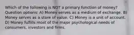 Which of the following is NOT a primary function of money? Question options: A) Money serves as a medium of exchange. B) Money serves as a store of value. C) Money is a unit of account. D) Money fulfills most of the major psychological needs of consumers, investors and firms.