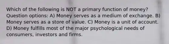 Which of the following is NOT a primary function of money? Question options: A) Money serves as a medium of exchange. B) Money serves as a store of value. C) Money is a unit of account. D) Money fulfills most of the major psychological needs of consumers, investors and firms.