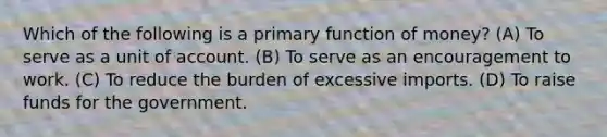 Which of the following is a primary function of money? (A) To serve as a unit of account. (B) To serve as an encouragement to work. (C) To reduce the burden of excessive imports. (D) To raise funds for the government.