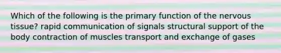 Which of the following is the primary function of the <a href='https://www.questionai.com/knowledge/kqA5Ws88nP-nervous-tissue' class='anchor-knowledge'>nervous tissue</a>? rapid communication of signals structural support of the body contraction of muscles transport and exchange of gases