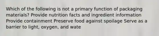 Which of the following is not a primary function of packaging materials? Provide nutrition facts and ingredient information Provide containment Preserve food against spoilage Serve as a barrier to light, oxygen, and wate