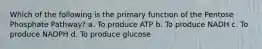 Which of the following is the primary function of the Pentose Phosphate Pathway? a. To produce ATP b. To produce NADH c. To produce NADPH d. To produce glucose