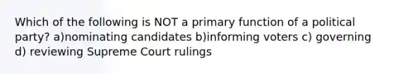 Which of the following is NOT a primary function of a political party? a)nominating candidates b)informing voters c) governing d) reviewing Supreme Court rulings