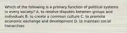 Which of the following is a primary function of political systems in every society? A. to resolve disputes between groups and individuals B. to create a common culture C. to promote economic exchange and development D. to maintain social hierarchies