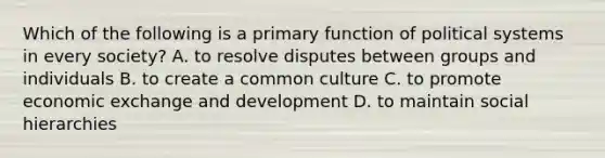 Which of the following is a primary function of political systems in every society? A. to resolve disputes between groups and individuals B. to create a common culture C. to promote economic exchange and development D. to maintain social hierarchies