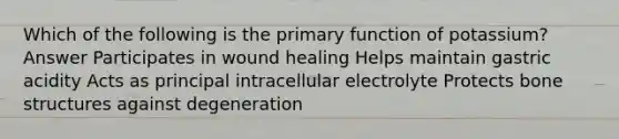 Which of the following is the primary function of potassium? Answer Participates in wound healing Helps maintain gastric acidity Acts as principal intracellular electrolyte Protects bone structures against degeneration