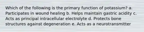 Which of the following is the primary function of potassium? a. Participates in wound healing b. Helps maintain gastric acidity c. Acts as principal intracellular electrolyte d. Protects <a href='https://www.questionai.com/knowledge/kgWuCNs0Fr-bone-structure' class='anchor-knowledge'>bone structure</a>s against degeneration e. Acts as a neurotransmitter