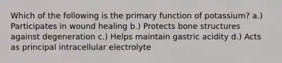 Which of the following is the primary function of potassium? a.) Participates in wound healing b.) Protects bone structures against degeneration c.) Helps maintain gastric acidity d.) Acts as principal intracellular electrolyte