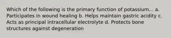 Which of the following is the primary function of potassium... a. Participates in wound healing b. Helps maintain gastric acidity c. Acts as principal intracellular electrolyte d. Protects bone structures against degeneration