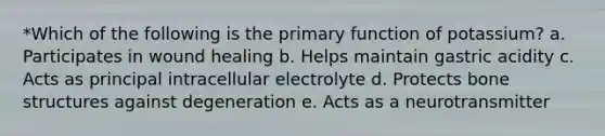 *Which of the following is the primary function of potassium? a. Participates in wound healing b. Helps maintain gastric acidity c. Acts as principal intracellular electrolyte d. Protects bone structures against degeneration e. Acts as a neurotransmitter