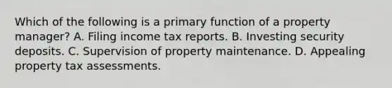 Which of the following is a primary function of a property manager? A. Filing income tax reports. B. Investing security deposits. C. Supervision of property maintenance. D. Appealing property tax assessments.